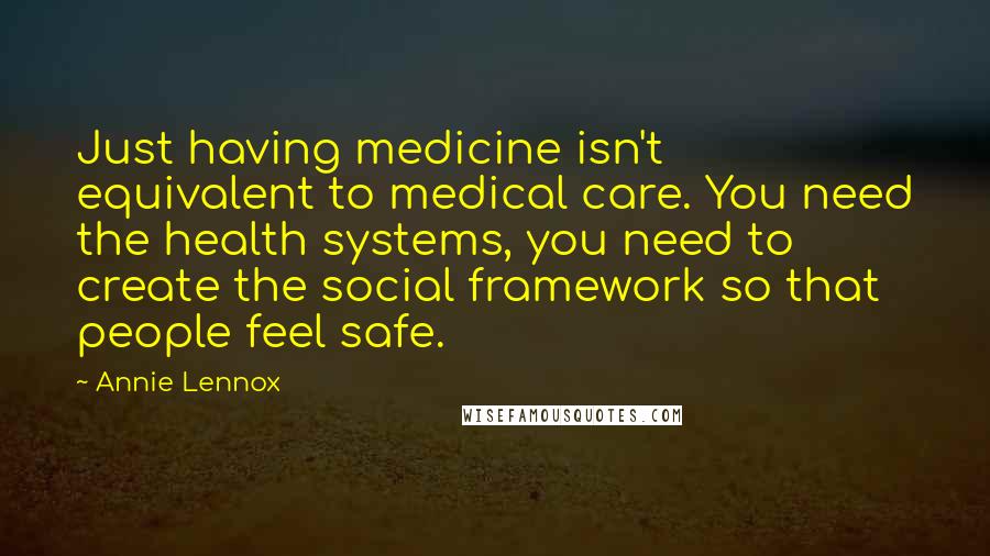 Annie Lennox Quotes: Just having medicine isn't equivalent to medical care. You need the health systems, you need to create the social framework so that people feel safe.