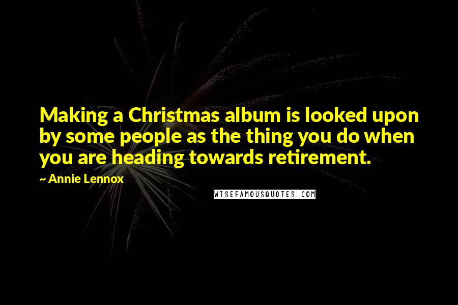 Annie Lennox Quotes: Making a Christmas album is looked upon by some people as the thing you do when you are heading towards retirement.