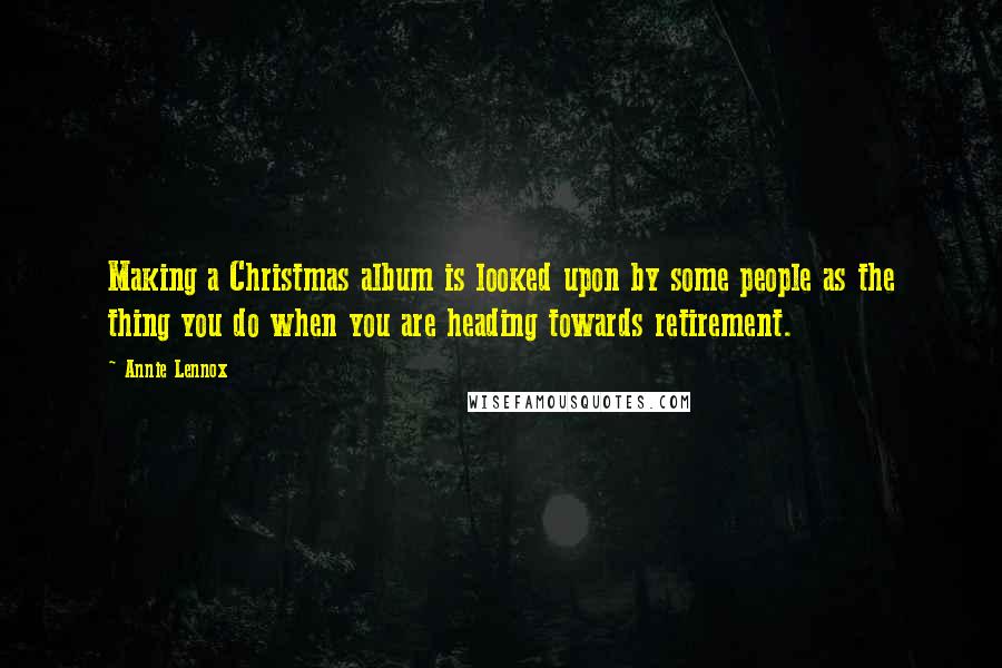 Annie Lennox Quotes: Making a Christmas album is looked upon by some people as the thing you do when you are heading towards retirement.