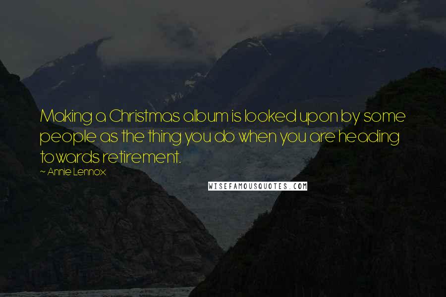 Annie Lennox Quotes: Making a Christmas album is looked upon by some people as the thing you do when you are heading towards retirement.