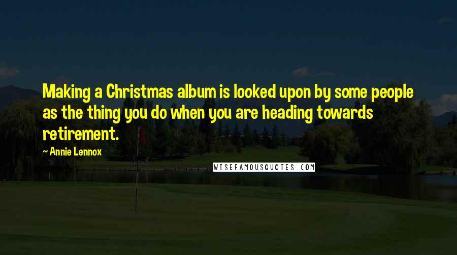 Annie Lennox Quotes: Making a Christmas album is looked upon by some people as the thing you do when you are heading towards retirement.