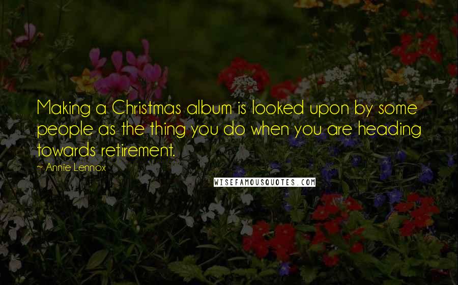 Annie Lennox Quotes: Making a Christmas album is looked upon by some people as the thing you do when you are heading towards retirement.