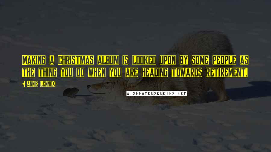 Annie Lennox Quotes: Making a Christmas album is looked upon by some people as the thing you do when you are heading towards retirement.