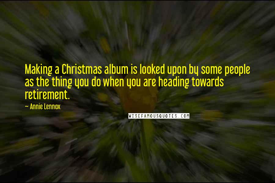 Annie Lennox Quotes: Making a Christmas album is looked upon by some people as the thing you do when you are heading towards retirement.