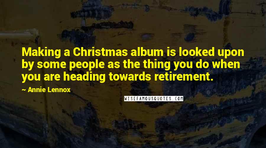 Annie Lennox Quotes: Making a Christmas album is looked upon by some people as the thing you do when you are heading towards retirement.