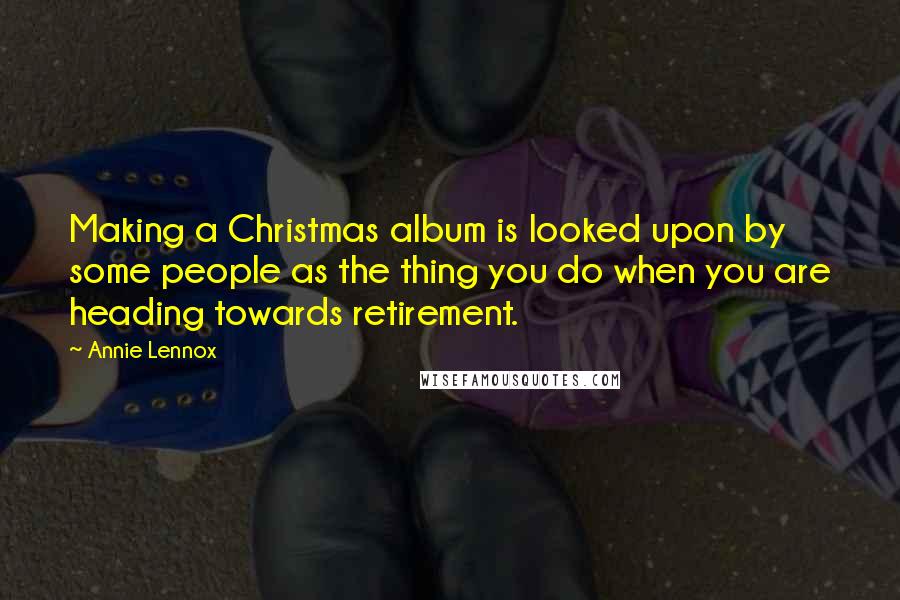 Annie Lennox Quotes: Making a Christmas album is looked upon by some people as the thing you do when you are heading towards retirement.