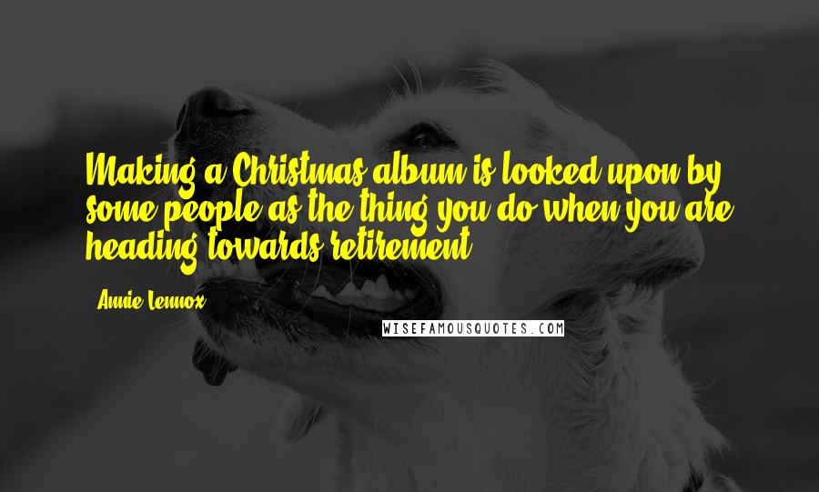 Annie Lennox Quotes: Making a Christmas album is looked upon by some people as the thing you do when you are heading towards retirement.