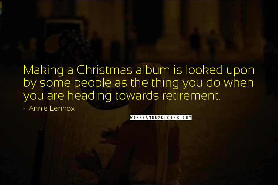 Annie Lennox Quotes: Making a Christmas album is looked upon by some people as the thing you do when you are heading towards retirement.