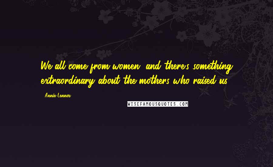 Annie Lennox Quotes: We all come from women, and there's something extraordinary about the mothers who raised us.