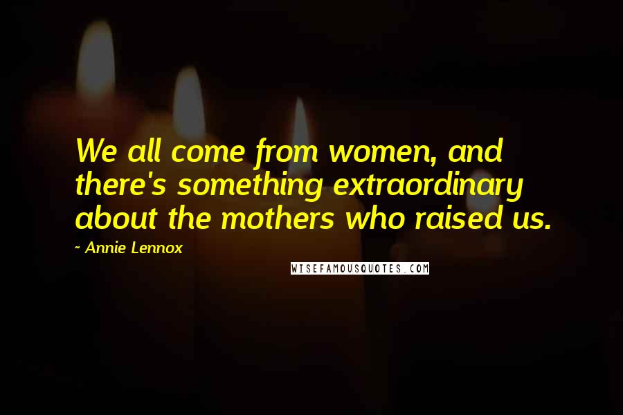 Annie Lennox Quotes: We all come from women, and there's something extraordinary about the mothers who raised us.