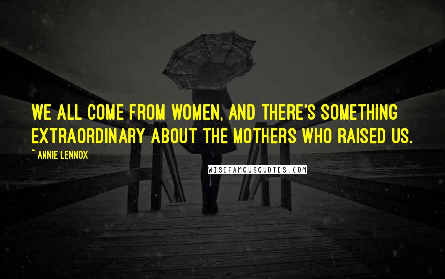 Annie Lennox Quotes: We all come from women, and there's something extraordinary about the mothers who raised us.