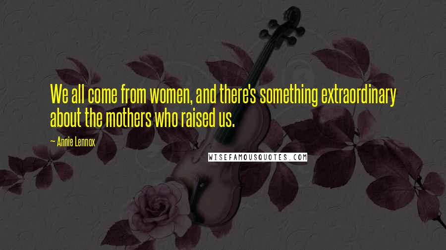 Annie Lennox Quotes: We all come from women, and there's something extraordinary about the mothers who raised us.