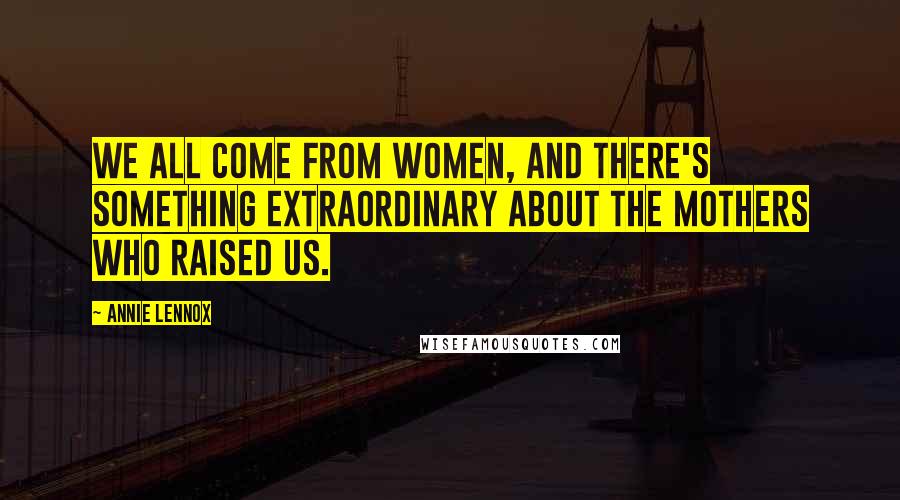 Annie Lennox Quotes: We all come from women, and there's something extraordinary about the mothers who raised us.