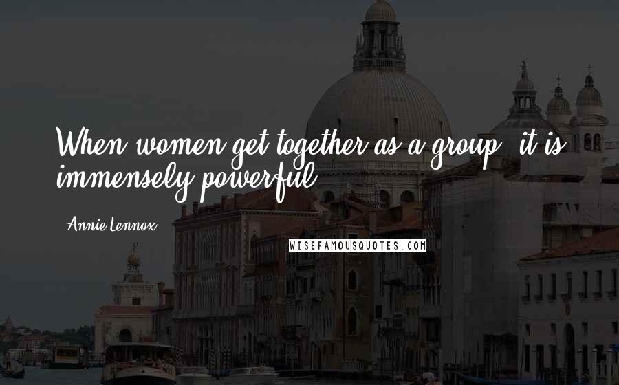 Annie Lennox Quotes: When women get together as a group, it is immensely powerful.