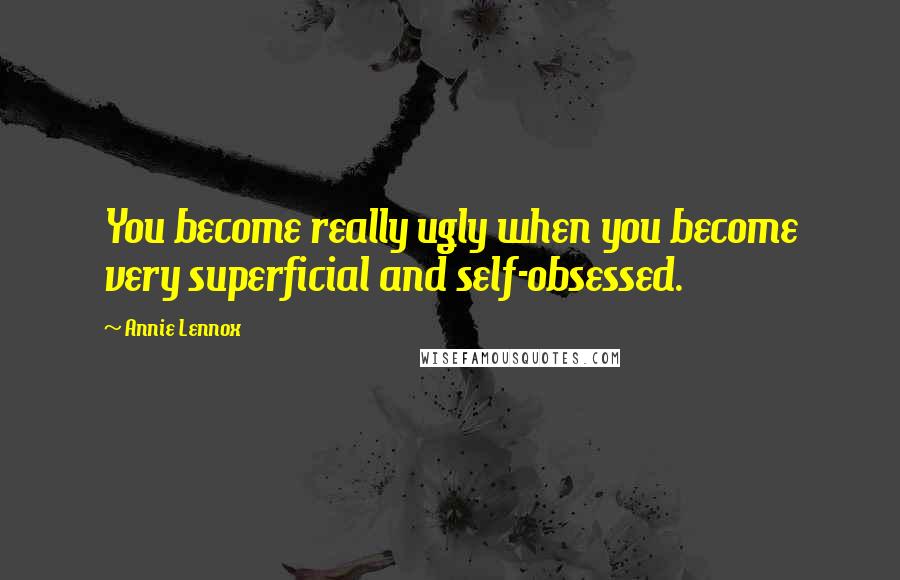Annie Lennox Quotes: You become really ugly when you become very superficial and self-obsessed.