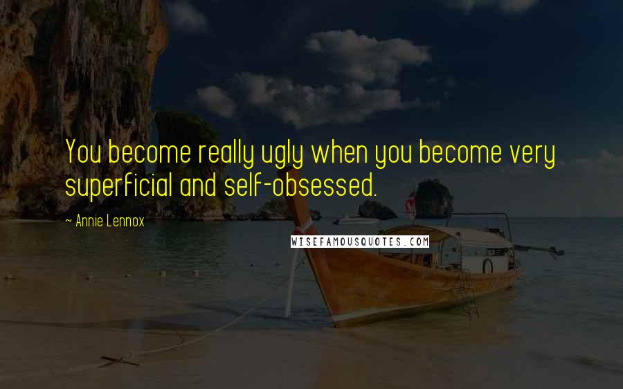 Annie Lennox Quotes: You become really ugly when you become very superficial and self-obsessed.