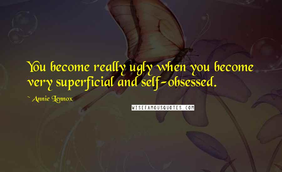 Annie Lennox Quotes: You become really ugly when you become very superficial and self-obsessed.