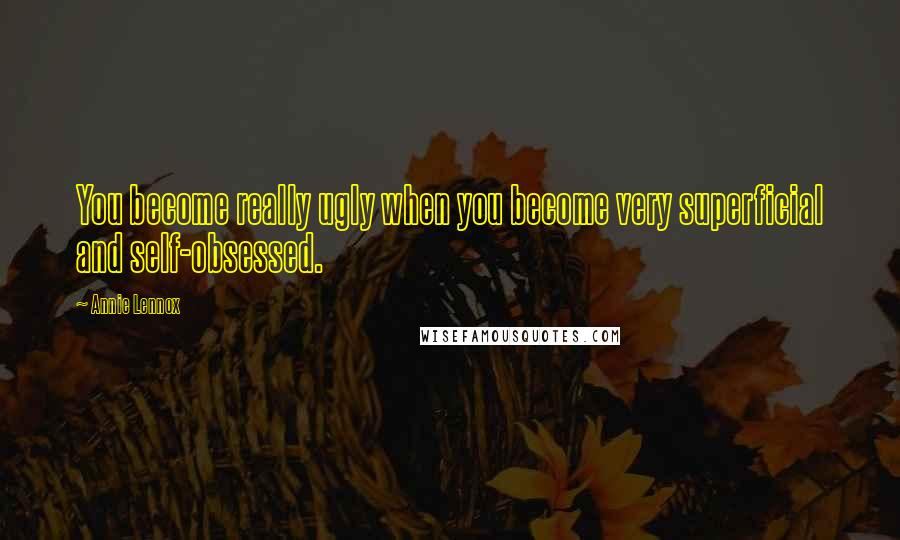 Annie Lennox Quotes: You become really ugly when you become very superficial and self-obsessed.