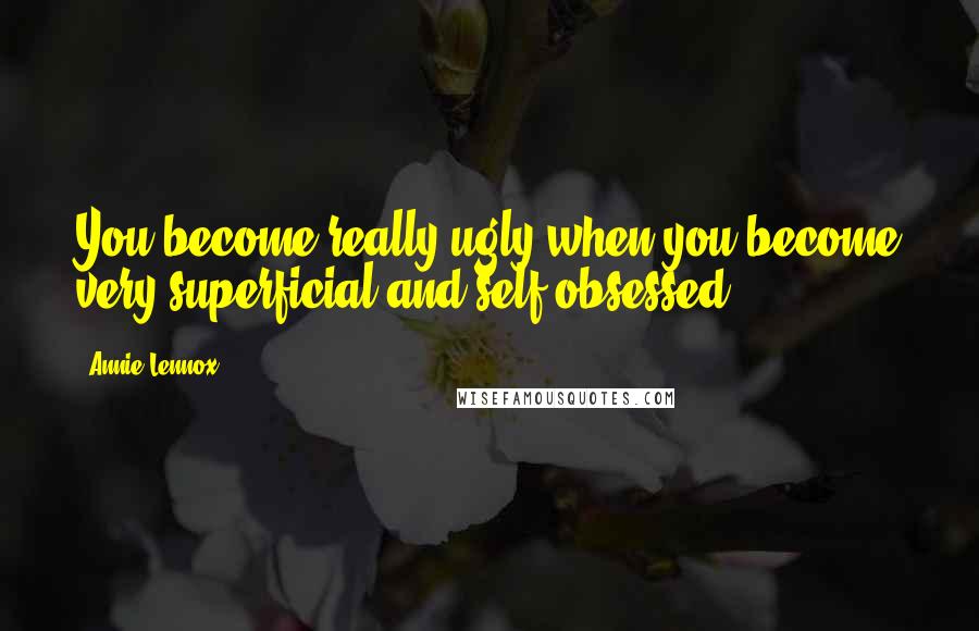 Annie Lennox Quotes: You become really ugly when you become very superficial and self-obsessed.