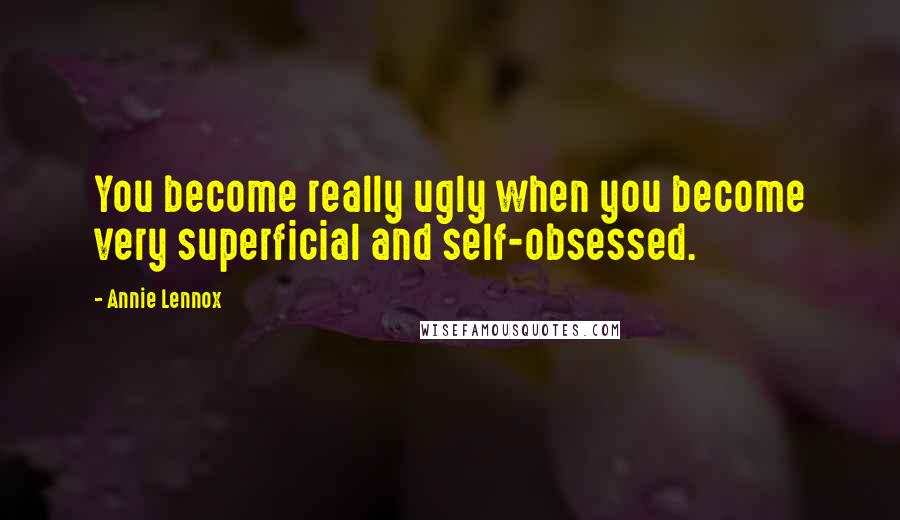 Annie Lennox Quotes: You become really ugly when you become very superficial and self-obsessed.