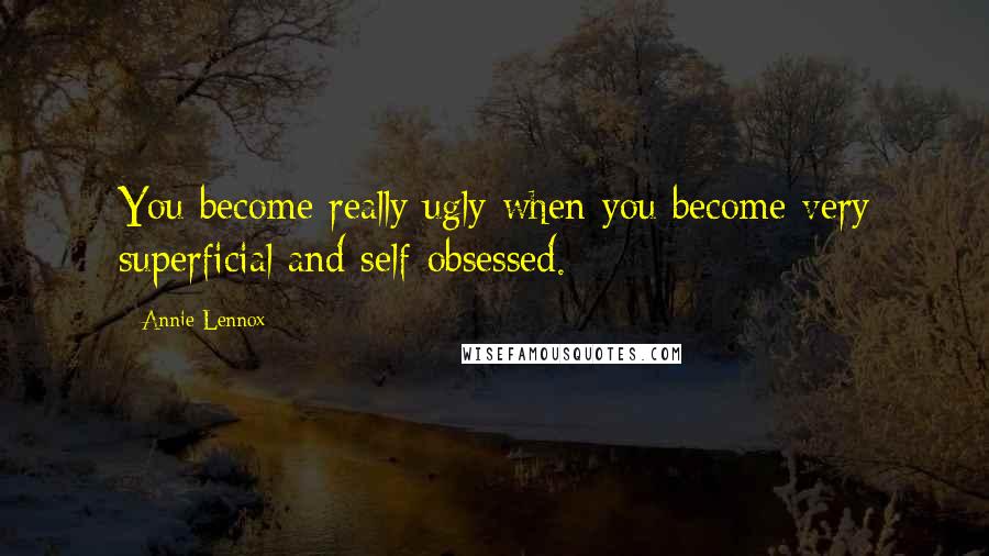 Annie Lennox Quotes: You become really ugly when you become very superficial and self-obsessed.