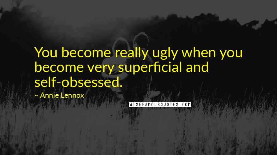 Annie Lennox Quotes: You become really ugly when you become very superficial and self-obsessed.