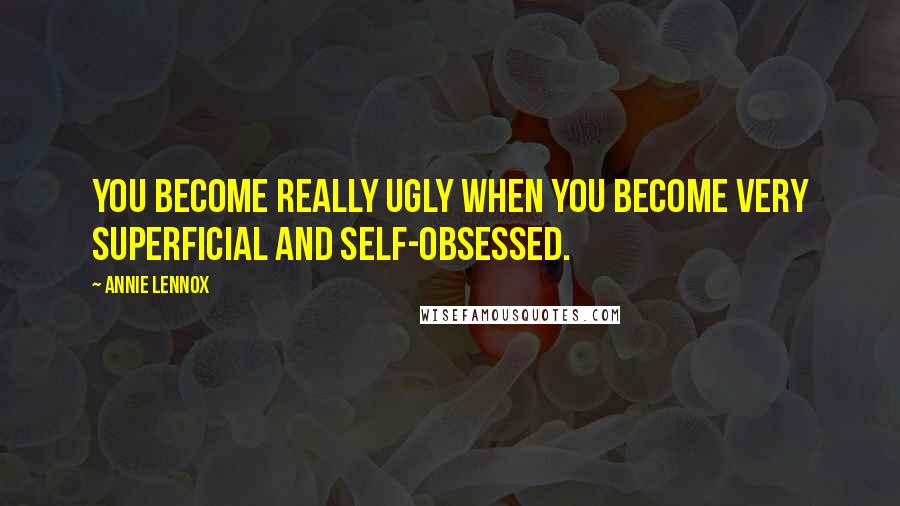 Annie Lennox Quotes: You become really ugly when you become very superficial and self-obsessed.
