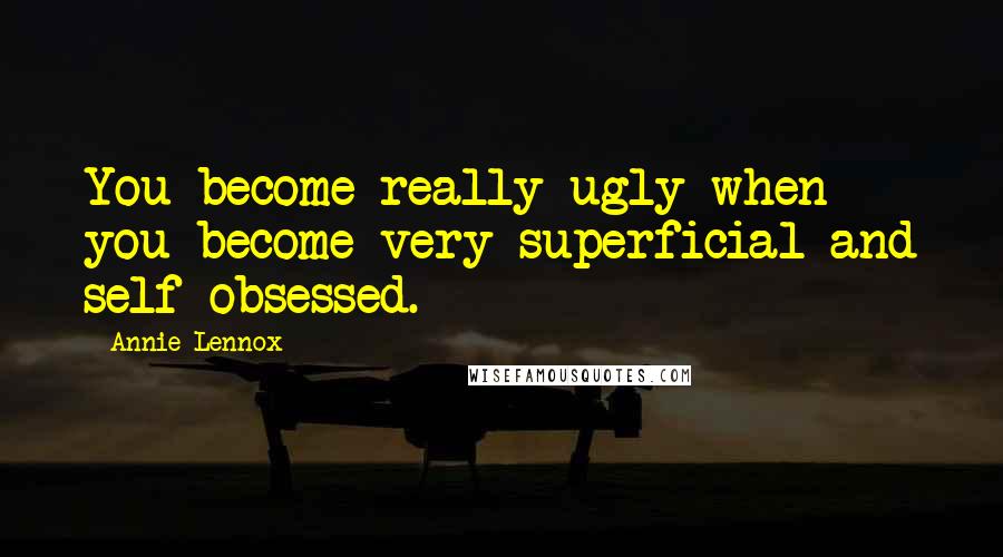 Annie Lennox Quotes: You become really ugly when you become very superficial and self-obsessed.