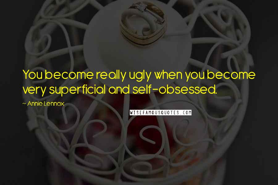 Annie Lennox Quotes: You become really ugly when you become very superficial and self-obsessed.