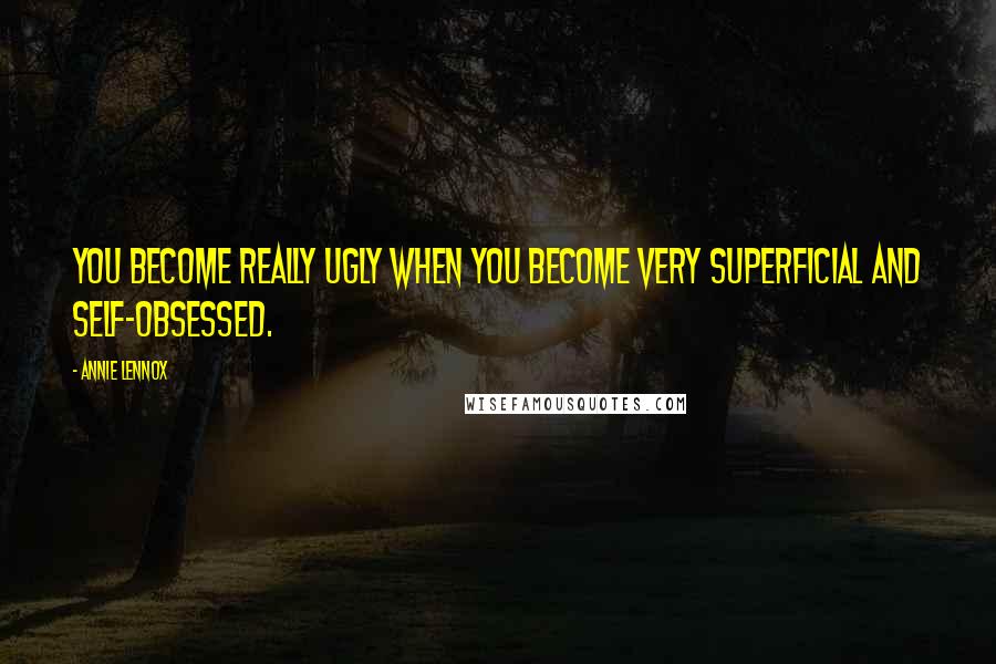 Annie Lennox Quotes: You become really ugly when you become very superficial and self-obsessed.