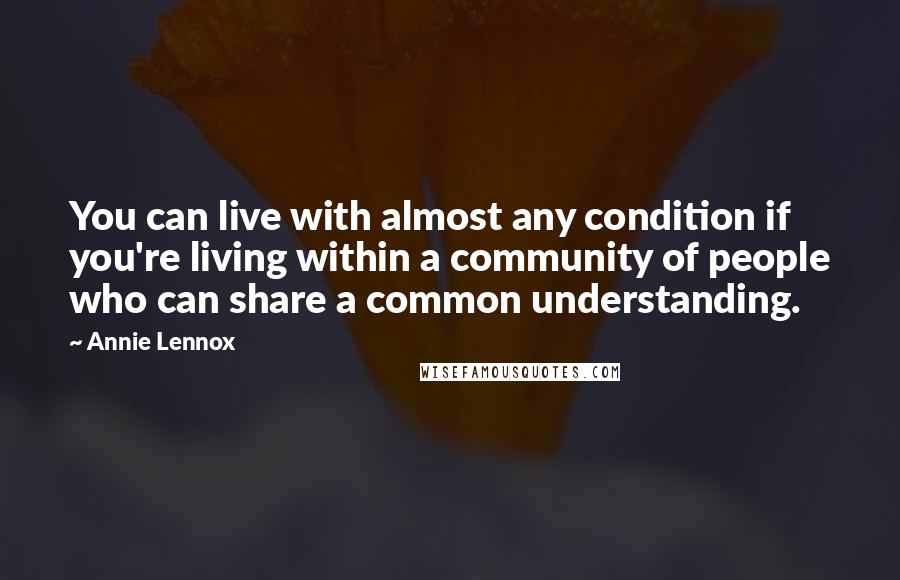 Annie Lennox Quotes: You can live with almost any condition if you're living within a community of people who can share a common understanding.