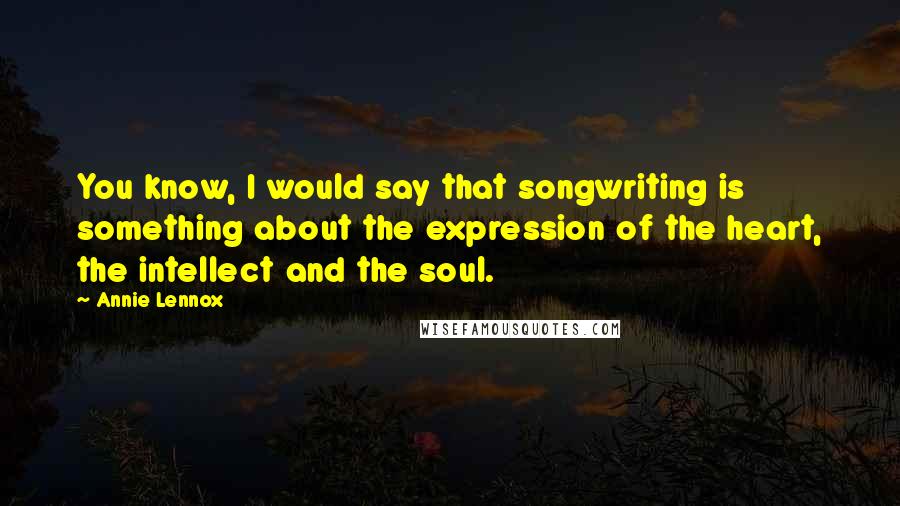 Annie Lennox Quotes: You know, I would say that songwriting is something about the expression of the heart, the intellect and the soul.