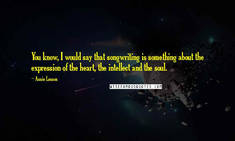 Annie Lennox Quotes: You know, I would say that songwriting is something about the expression of the heart, the intellect and the soul.