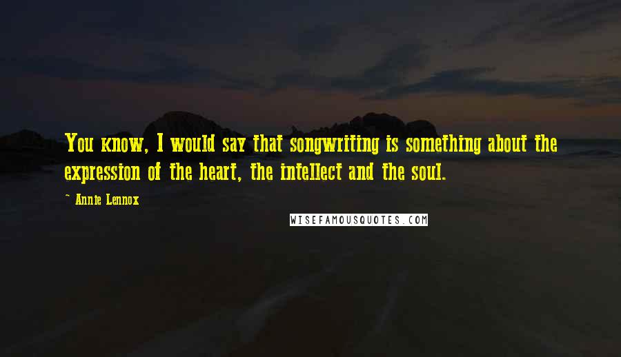 Annie Lennox Quotes: You know, I would say that songwriting is something about the expression of the heart, the intellect and the soul.