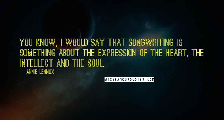 Annie Lennox Quotes: You know, I would say that songwriting is something about the expression of the heart, the intellect and the soul.