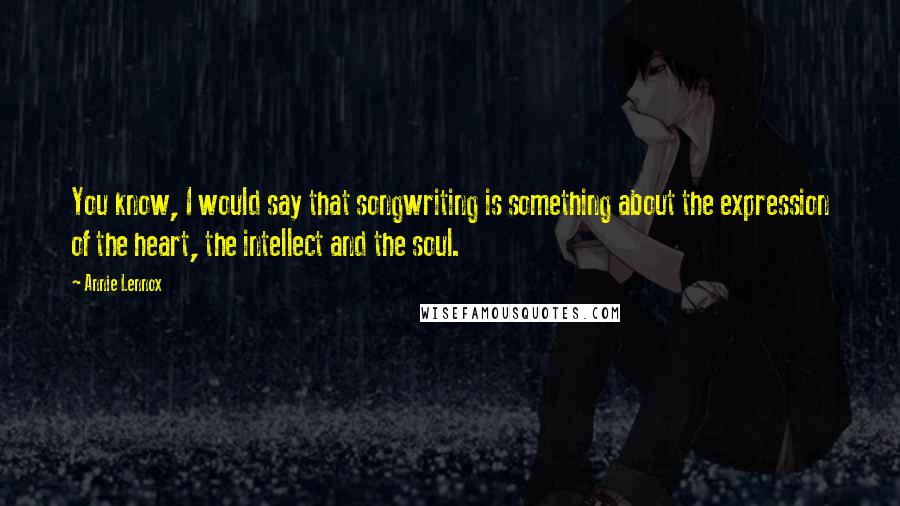 Annie Lennox Quotes: You know, I would say that songwriting is something about the expression of the heart, the intellect and the soul.