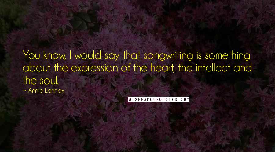 Annie Lennox Quotes: You know, I would say that songwriting is something about the expression of the heart, the intellect and the soul.