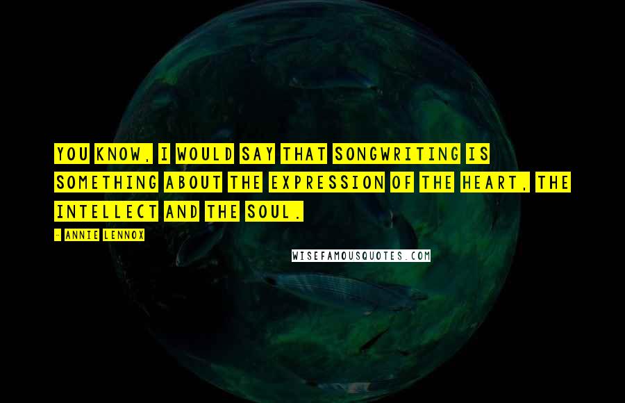 Annie Lennox Quotes: You know, I would say that songwriting is something about the expression of the heart, the intellect and the soul.