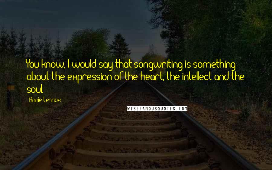 Annie Lennox Quotes: You know, I would say that songwriting is something about the expression of the heart, the intellect and the soul.