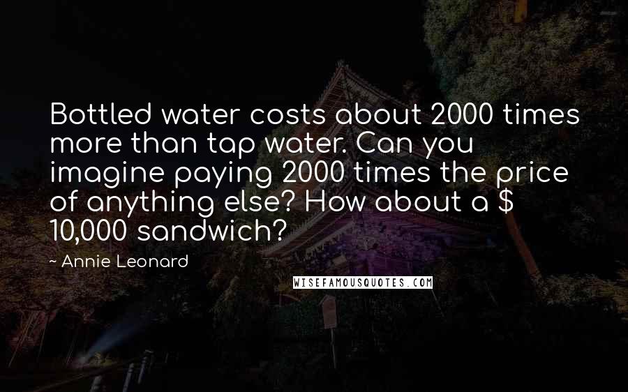 Annie Leonard Quotes: Bottled water costs about 2000 times more than tap water. Can you imagine paying 2000 times the price of anything else? How about a $ 10,000 sandwich?