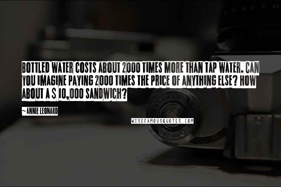 Annie Leonard Quotes: Bottled water costs about 2000 times more than tap water. Can you imagine paying 2000 times the price of anything else? How about a $ 10,000 sandwich?
