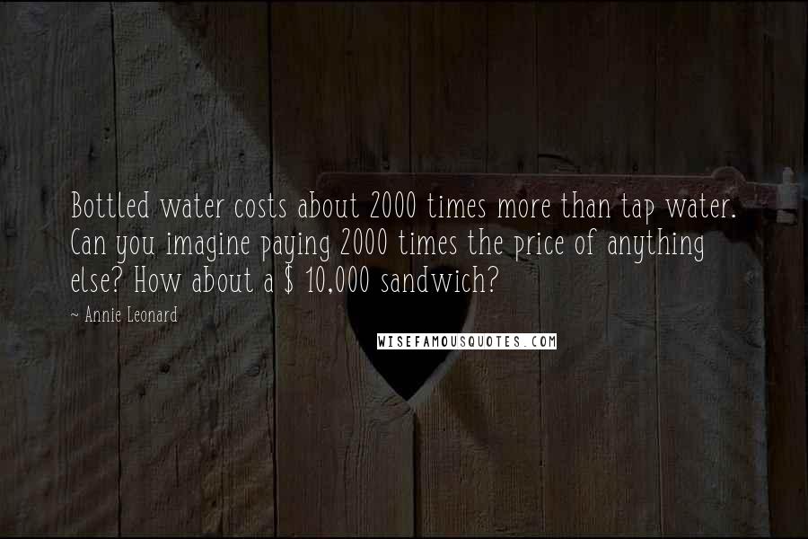Annie Leonard Quotes: Bottled water costs about 2000 times more than tap water. Can you imagine paying 2000 times the price of anything else? How about a $ 10,000 sandwich?