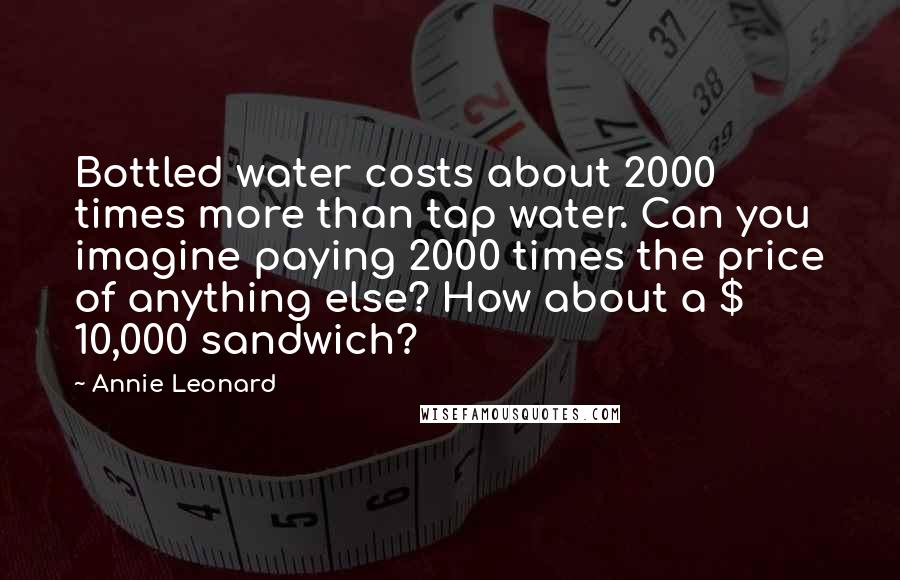 Annie Leonard Quotes: Bottled water costs about 2000 times more than tap water. Can you imagine paying 2000 times the price of anything else? How about a $ 10,000 sandwich?