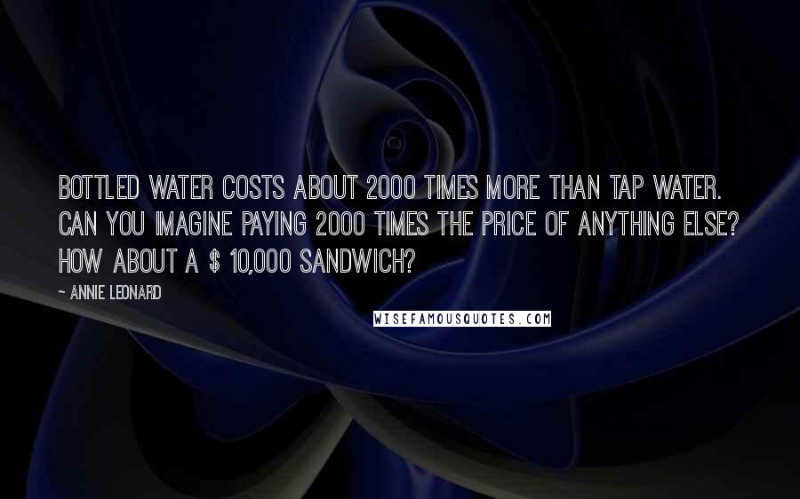 Annie Leonard Quotes: Bottled water costs about 2000 times more than tap water. Can you imagine paying 2000 times the price of anything else? How about a $ 10,000 sandwich?