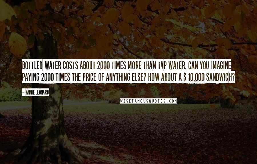 Annie Leonard Quotes: Bottled water costs about 2000 times more than tap water. Can you imagine paying 2000 times the price of anything else? How about a $ 10,000 sandwich?