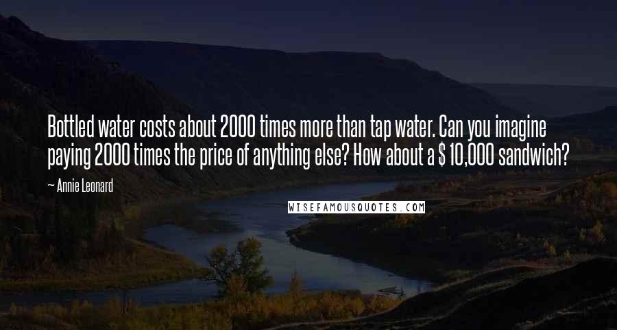 Annie Leonard Quotes: Bottled water costs about 2000 times more than tap water. Can you imagine paying 2000 times the price of anything else? How about a $ 10,000 sandwich?