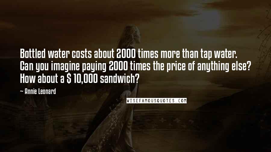 Annie Leonard Quotes: Bottled water costs about 2000 times more than tap water. Can you imagine paying 2000 times the price of anything else? How about a $ 10,000 sandwich?