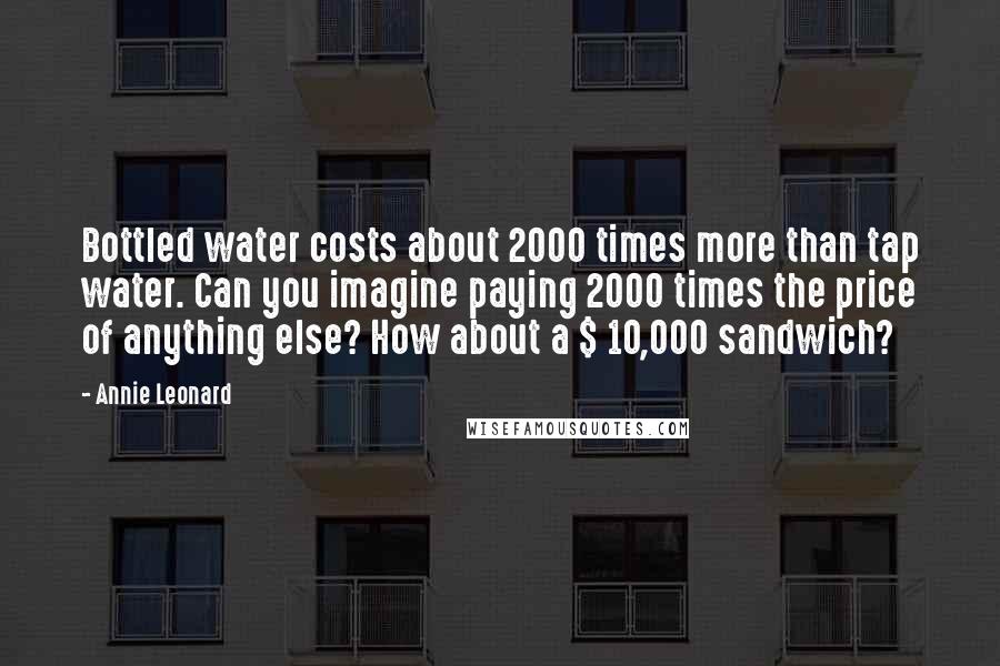 Annie Leonard Quotes: Bottled water costs about 2000 times more than tap water. Can you imagine paying 2000 times the price of anything else? How about a $ 10,000 sandwich?