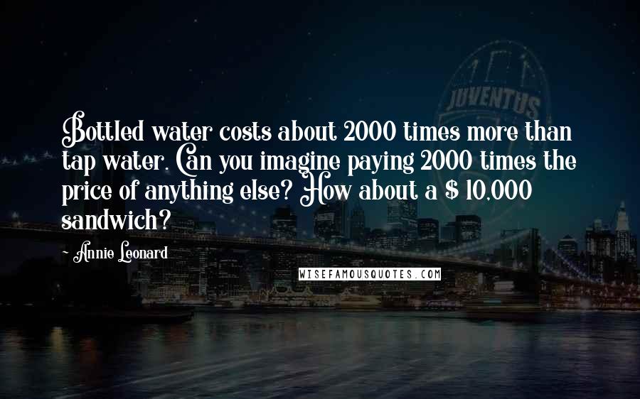 Annie Leonard Quotes: Bottled water costs about 2000 times more than tap water. Can you imagine paying 2000 times the price of anything else? How about a $ 10,000 sandwich?