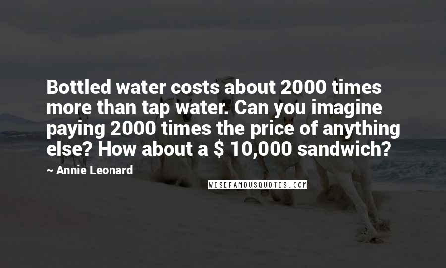 Annie Leonard Quotes: Bottled water costs about 2000 times more than tap water. Can you imagine paying 2000 times the price of anything else? How about a $ 10,000 sandwich?